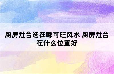 厨房灶台选在哪可旺风水 厨房灶台在什么位置好